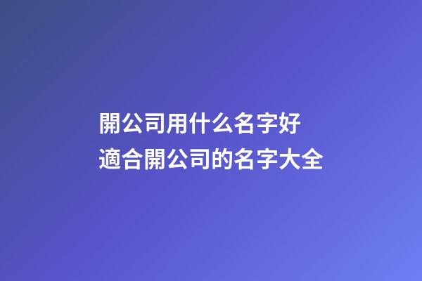開公司用什么名字好 適合開公司的名字大全
